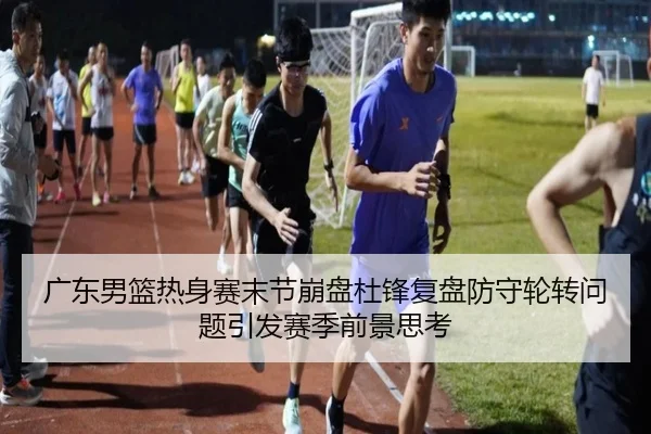 广东男篮热身赛末节崩盘杜锋复盘防守轮转问题引发赛季前景思考